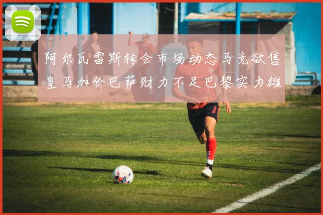 阿尔瓦雷斯转会市场动态马竞欲售皇马加价巴萨财力不足巴黎实力雄厚