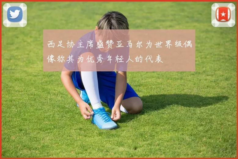 西足协主席盛赞亚马尔为世界级偶像称其为优秀年轻人的代表