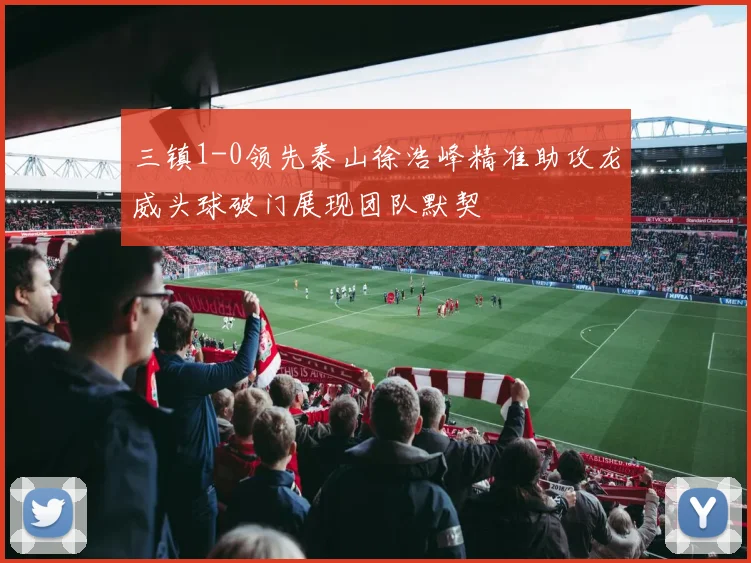 三镇1-0领先泰山徐浩峰精准助攻龙威头球破门展现团队默契
