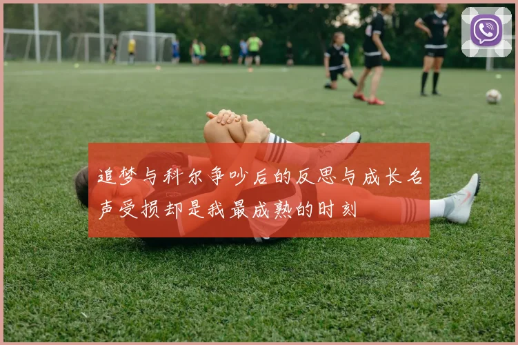 追梦与科尔争吵后的反思与成长名声受损却是我最成熟的时刻