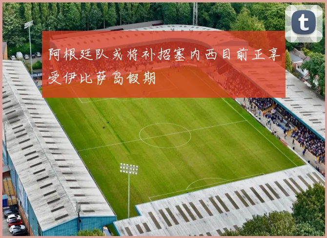 阿根廷队或将补招塞内西目前正享受伊比萨岛假期