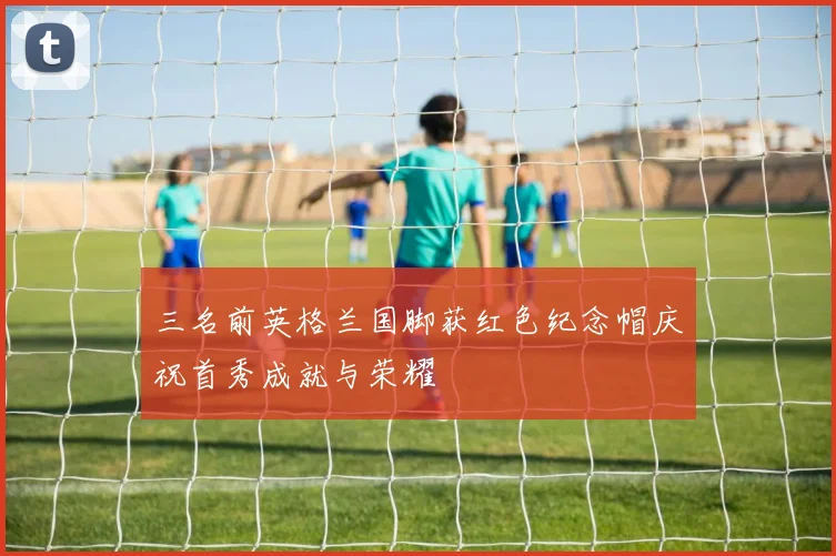 三名前英格兰国脚获红色纪念帽庆祝首秀成就与荣耀
