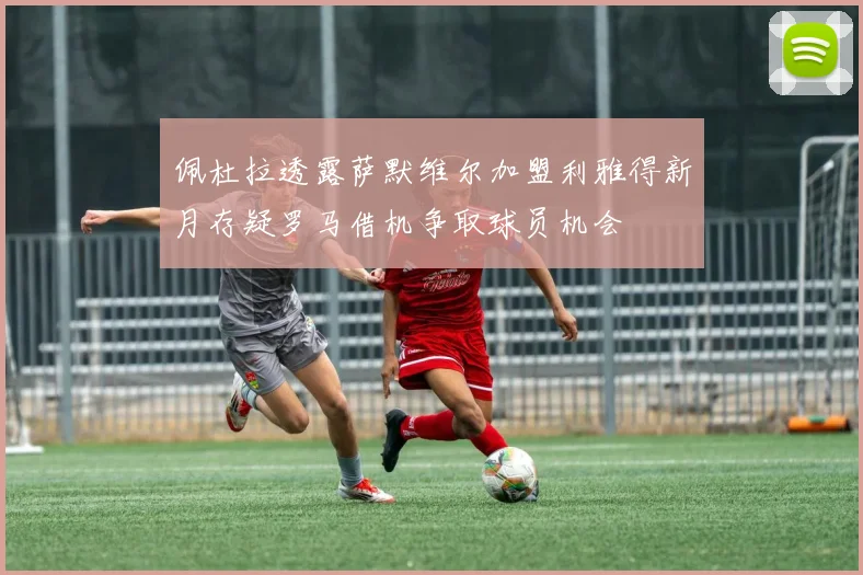 佩杜拉透露萨默维尔加盟利雅得新月存疑罗马借机争取球员机会
