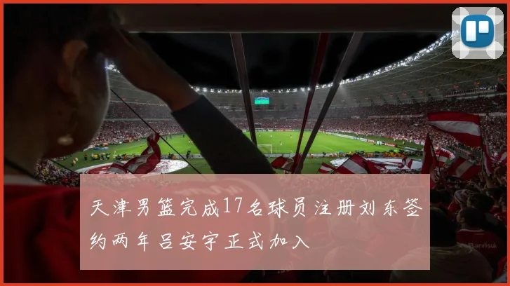 天津男篮完成17名球员注册刘东签约两年吕安宇正式加入