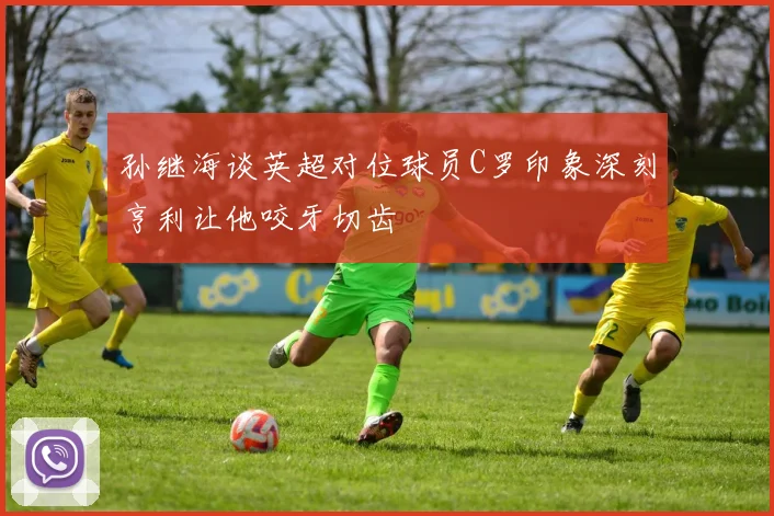 孙继海谈英超对位球员C罗印象深刻亨利让他咬牙切齿