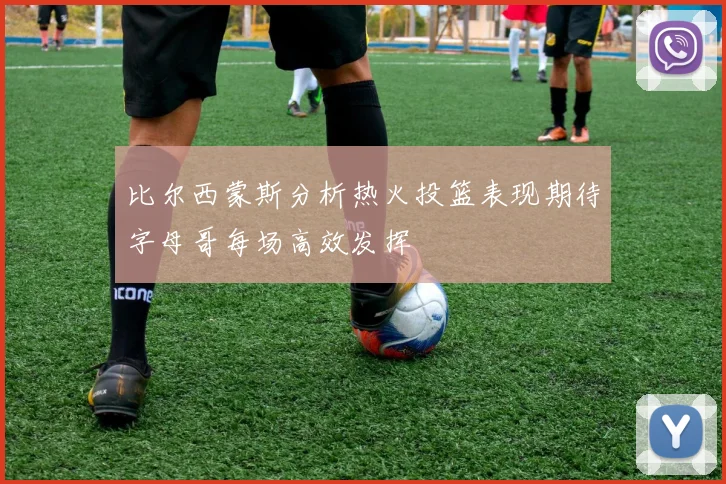 比尔西蒙斯分析热火投篮表现期待字母哥每场高效发挥