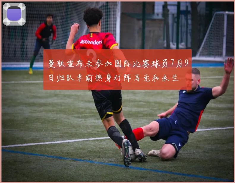 曼联宣布未参加国际比赛球员7月9日归队季前热身对阵马竞和米兰