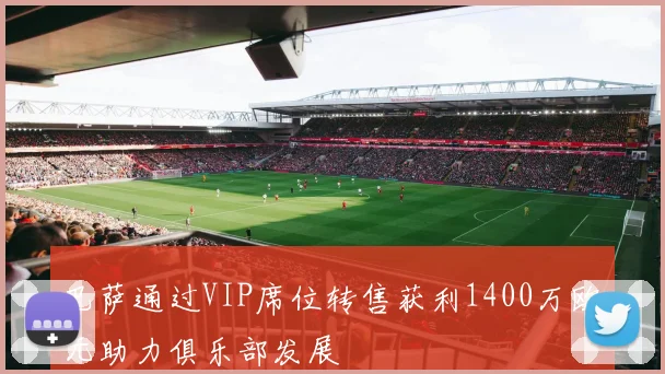 巴萨通过VIP席位转售获利1400万欧元助力俱乐部发展