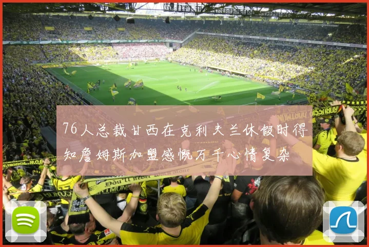 76人总裁甘西在克利夫兰休假时得知詹姆斯加盟感慨万千心情复杂