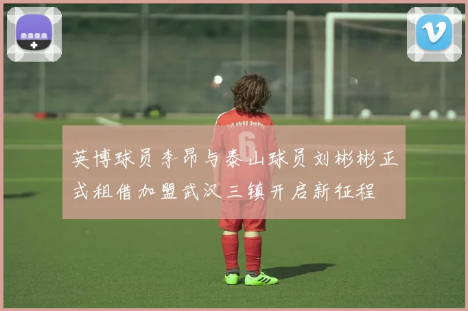 英博球员李昂与泰山球员刘彬彬正式租借加盟武汉三镇开启新征程