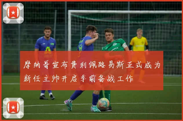 摩纳哥宣布费利佩路易斯正式成为新任主帅开启季前备战工作