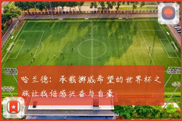 哈兰德:承载挪威希望的世界杯之旅让我倍感兴奋与自豪