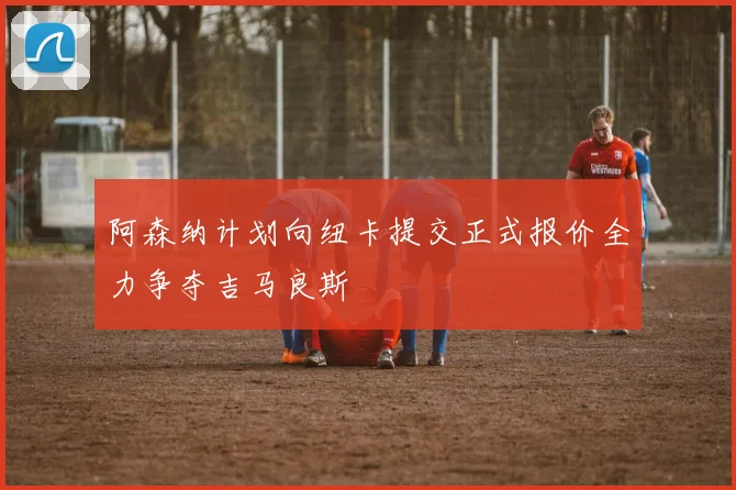 阿森纳计划向纽卡提交正式报价全力争夺吉马良斯