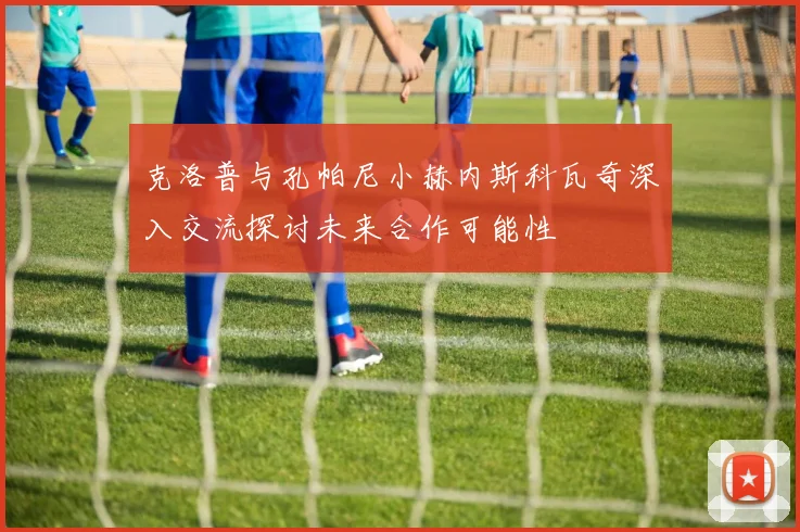 克洛普与孔帕尼小赫内斯科瓦奇深入交流探讨未来合作可能性