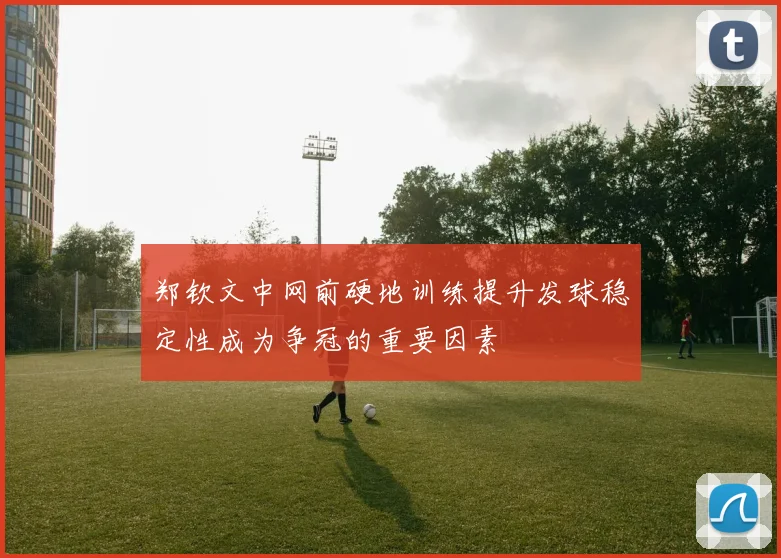 郑钦文中网前硬地训练提升发球稳定性成为争冠的重要因素