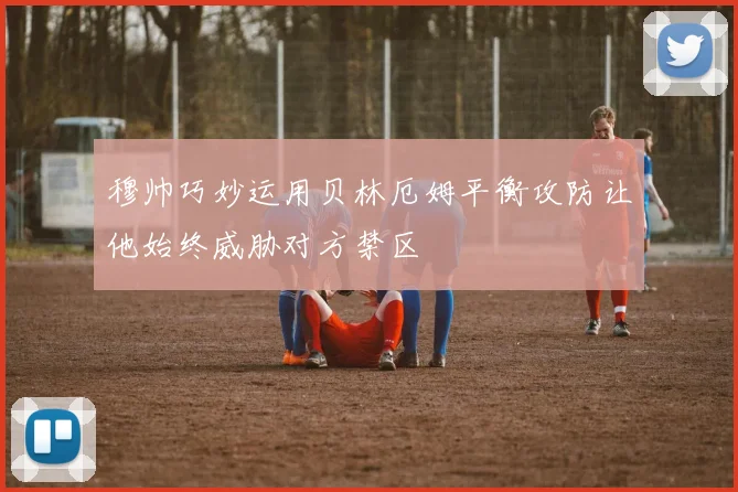 穆帅巧妙运用贝林厄姆平衡攻防让他始终威胁对方禁区